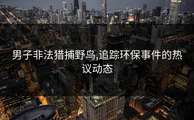 男子非法猎捕野鸟,追踪环保事件的热议动态