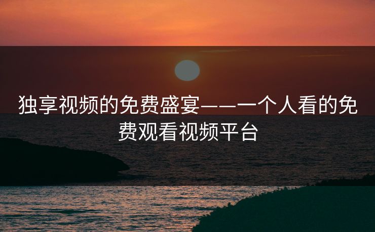 独享视频的免费盛宴——一个人看的免费观看视频平台 独享视频的免费盛宴——一个人看的免费观看视频平台