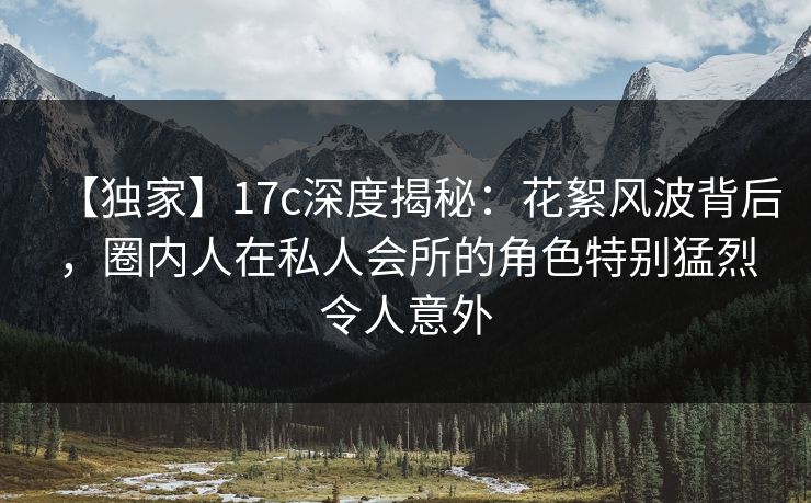 【独家】17c深度揭秘:花絮风波背后,圈内人在私人会所的角色特别猛烈令人意外 【独家】17c深度揭秘:花絮风波背后,圈内人在私人会所的角色特别猛烈令人意外