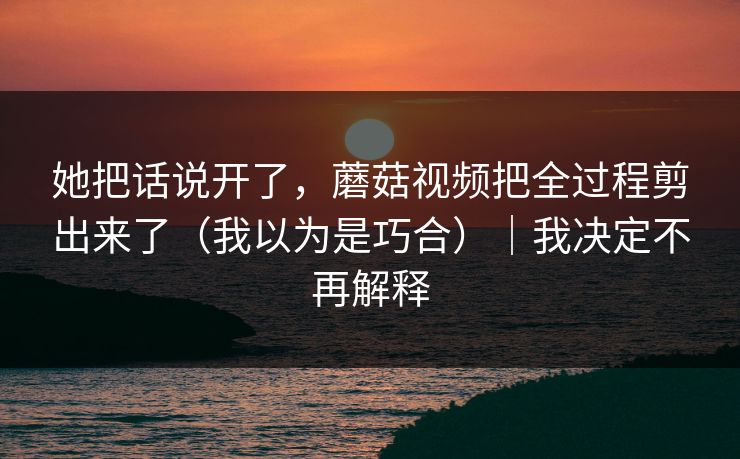 她把话说开了，蘑菇视频把全过程剪出来了（我以为是巧合）｜我决定不再解释