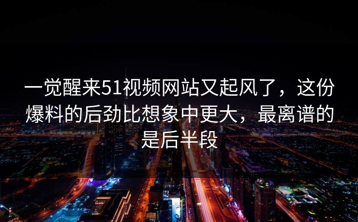 一觉醒来51视频网站又起风了，这份爆料的后劲比想象中更大，最离谱的是后半段
