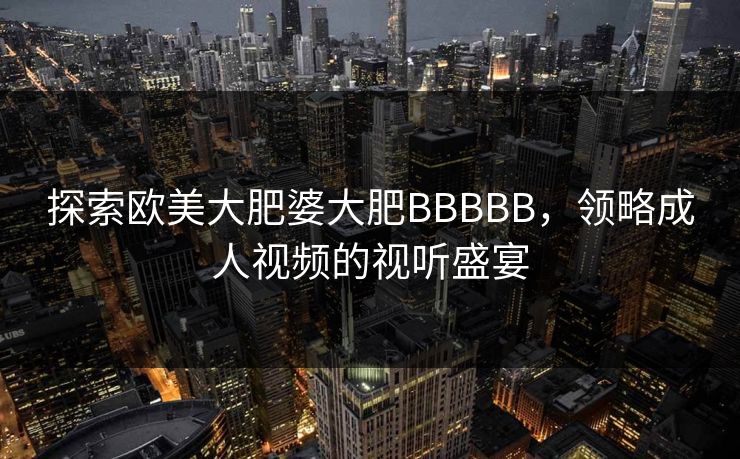 探索欧美大肥婆大肥BBBBB，领略成人视频的视听盛宴