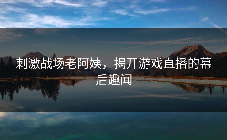 刺激战场老阿姨，揭开游戏直播的幕后趣闻