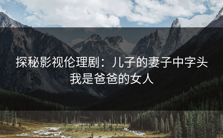 探秘影视伦理剧：儿子的妻子中字头我是爸爸的女人
