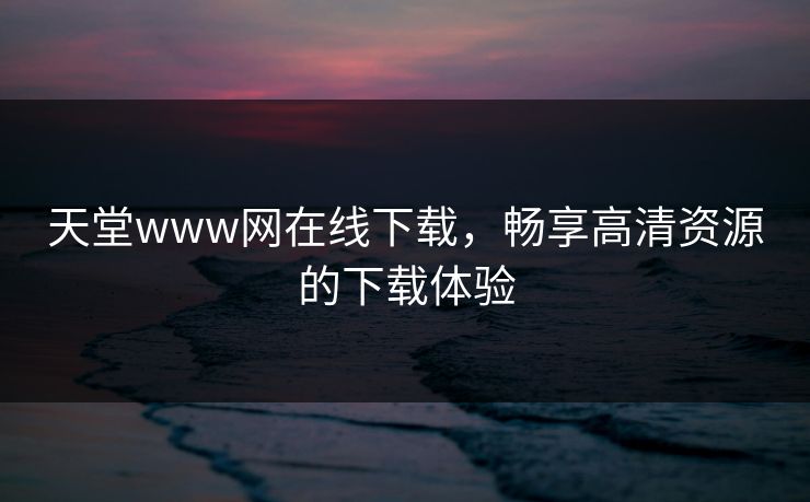 天堂www网在线下载，畅享高清资源的下载体验