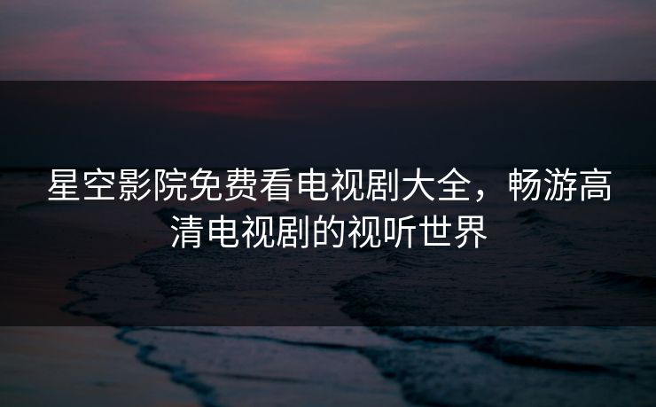 星空影院免费看电视剧大全，畅游高清电视剧的视听世界