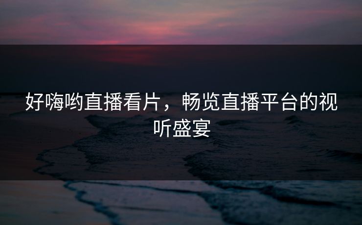 好嗨哟直播看片,畅览直播平台的视听盛宴 好嗨哟直播看片,畅览直播平台的视听盛宴