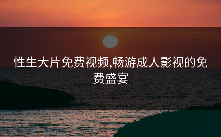 性生大片免费视频,畅游成人影视的免费盛宴 性生大片免费视频,畅游成人影视的免费盛宴