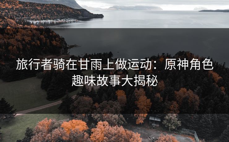 旅行者骑在甘雨上做运动：原神角色趣味故事大揭秘