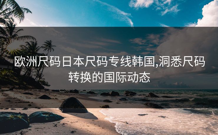 欧洲尺码日本尺码专线韩国,洞悉尺码转换的国际动态 欧洲尺码日本尺码专线韩国,洞悉尺码转换的国际动态