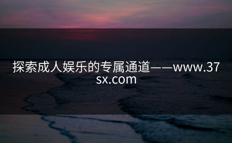 探索成人娱乐的专属通道——www.37sx.com 探索成人娱乐的专属通道——www.37sx.com