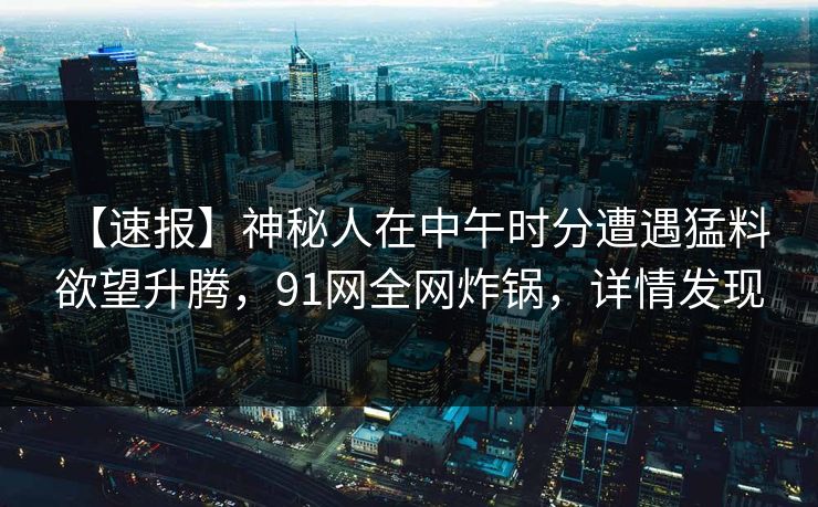 【速报】神秘人在中午时分遭遇猛料 欲望升腾,91网全网炸锅,详情发现 【速报】神秘人在中午时分遭遇猛料 欲望升腾,91网全网炸锅,详情发现