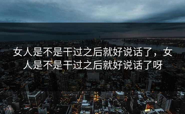 女人是不是干过之后就好说话了，女人是不是干过之后就好说话了呀