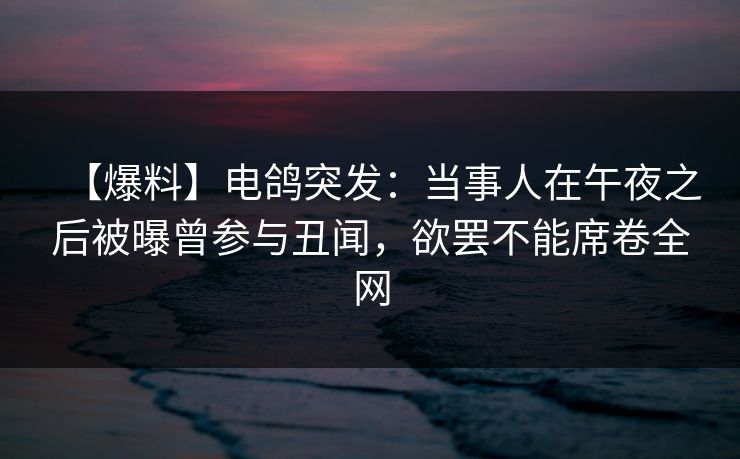 【爆料】电鸽突发:当事人在午夜之后被曝曾参与丑闻,欲罢不能席卷全网 【爆料】电鸽突发:当事人在午夜之后被曝曾参与丑闻,欲罢不能席卷全网