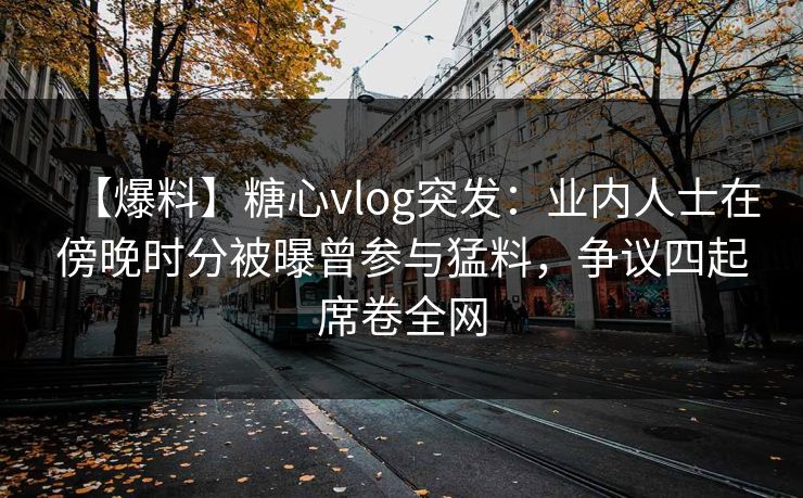 【爆料】糖心vlog突发：业内人士在傍晚时分被曝曾参与猛料，争议四起席卷全网
