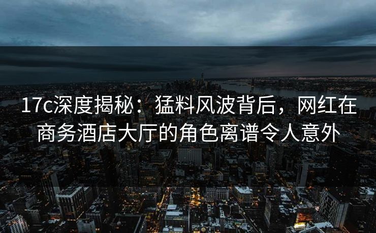 17c深度揭秘:猛料风波背后,网红在商务酒店大厅的角色离谱令人意外 17c深度揭秘:猛料风波背后,网红在商务酒店大厅的角色离谱令人意外