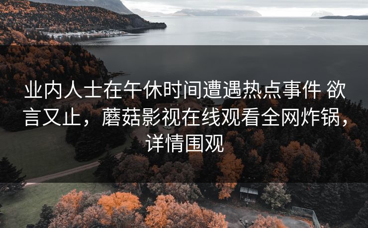 业内人士在午休时间遭遇热点事件 欲言又止,蘑菇影视在线观看全网炸锅,详情围观 业内人士在午休时间遭遇热点事件 欲言又止,蘑菇影视在线观看全网炸锅,详情围观