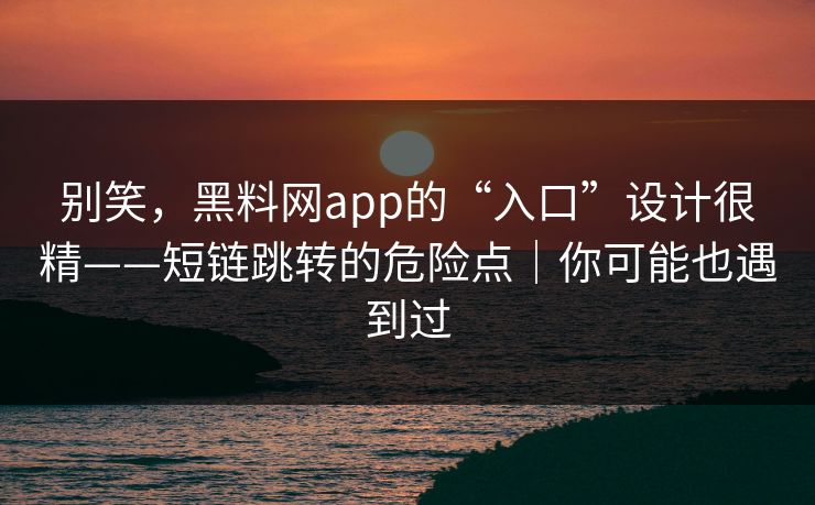 别笑，黑料网app的“入口”设计很精——短链跳转的危险点｜你可能也遇到过