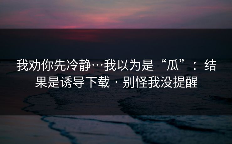 我劝你先冷静…我以为是“瓜”：结果是诱导下载 · 别怪我没提醒