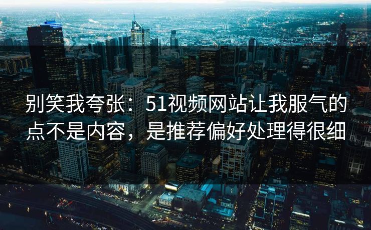 别笑我夸张：51视频网站让我服气的点不是内容，是推荐偏好处理得很细