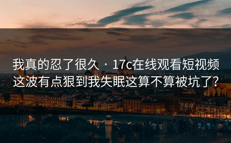我真的忍了很久 · 17c在线观看短视频这波有点狠到我失眠这算不算被坑了? 我真的忍了很久 · 17c在线观看短视频这波有点狠到我失眠这算不算被坑了?