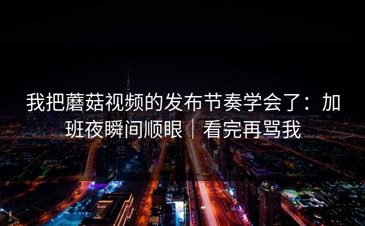 我把蘑菇视频的发布节奏学会了:加班夜瞬间顺眼|看完再骂我 我把蘑菇视频的发布节奏学会了:加班夜瞬间顺眼|看完再骂我