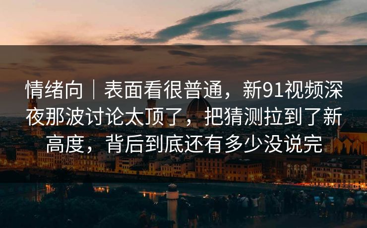 情绪向|表面看很普通,新91视频深夜那波讨论太顶了,把猜测拉到了新高度,背后到底还有多少没说完 情绪向|表面看很普通,新91视频深夜那波讨论太顶了,把猜测拉到了新高度,背后到底还有多少没说完
